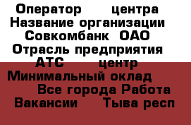 Оператор Call-центра › Название организации ­ Совкомбанк, ОАО › Отрасль предприятия ­ АТС, call-центр › Минимальный оклад ­ 35 000 - Все города Работа » Вакансии   . Тыва респ.